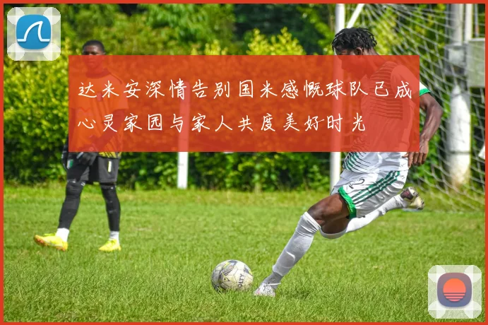 达米安深情告别国米感慨球队已成心灵家园与家人共度美好时光