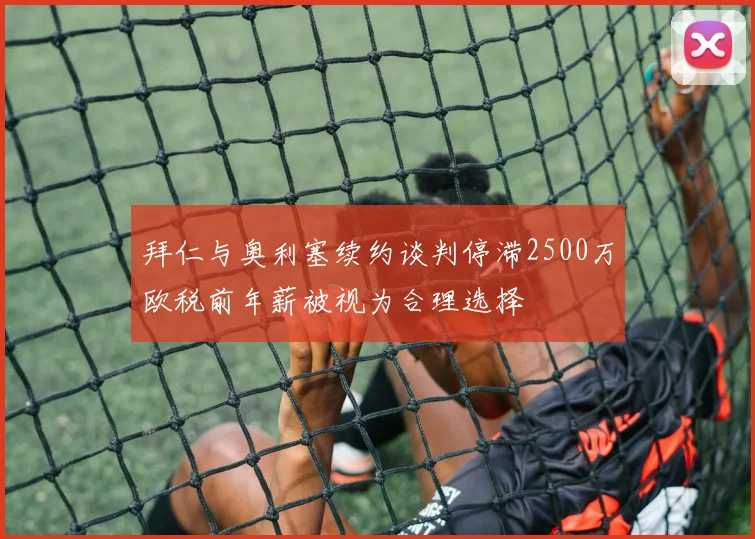 拜仁与奥利塞续约谈判停滞2500万欧税前年薪被视为合理选择