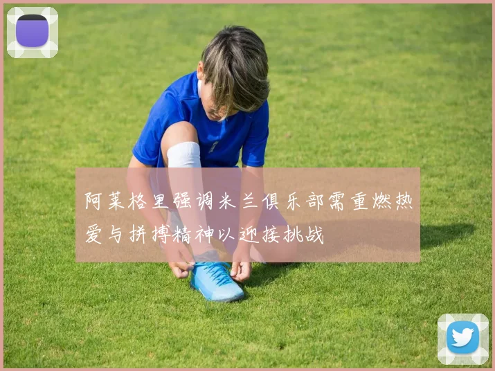 阿莱格里强调米兰俱乐部需重燃热爱与拼搏精神以迎接挑战