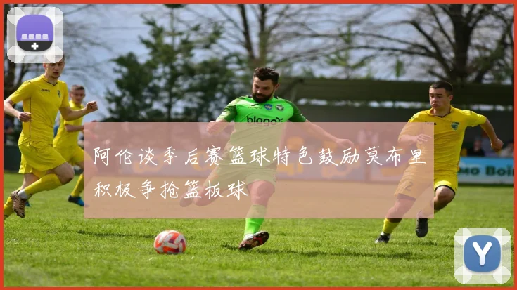 阿伦谈季后赛篮球特色鼓励莫布里积极争抢篮板球