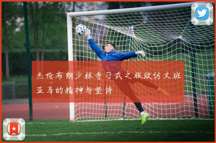 杰伦布朗少林寺习武之旅效仿文班亚马的精神与坚持