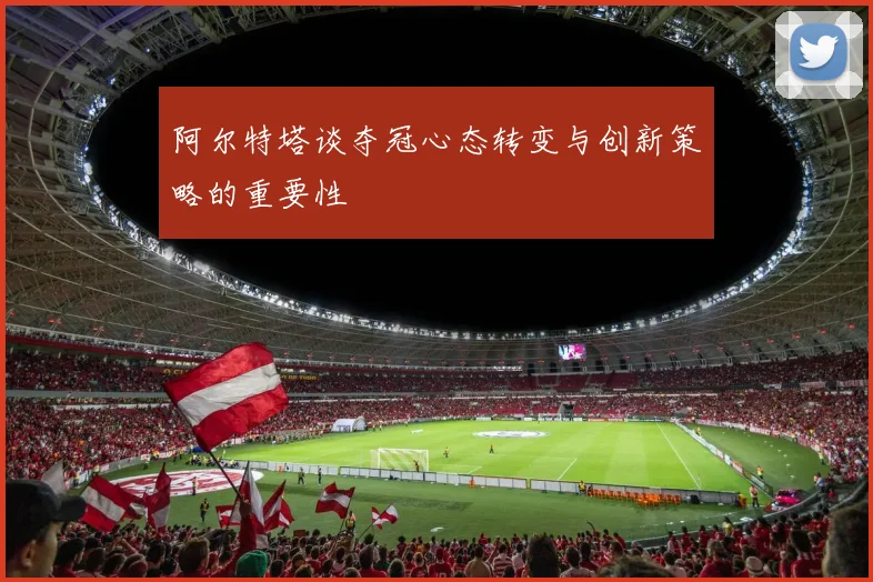 阿尔特塔谈夺冠心态转变与创新策略的重要性