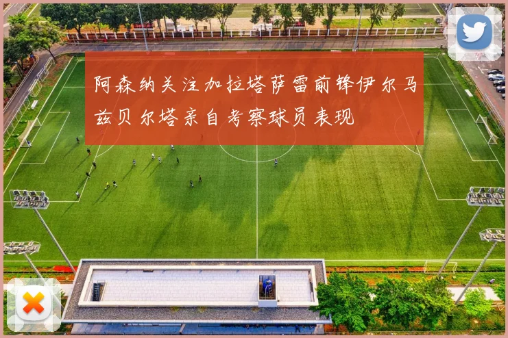 阿森纳关注加拉塔萨雷前锋伊尔马兹贝尔塔亲自考察球员表现