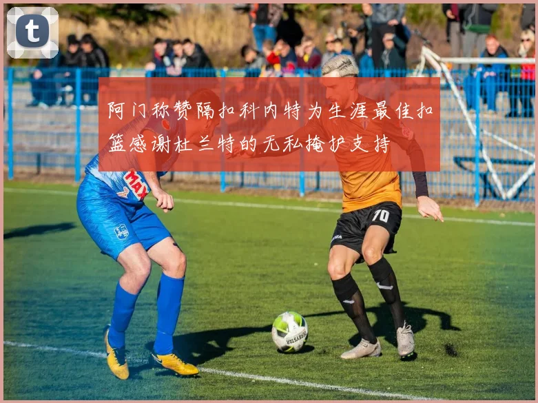 阿门称赞隔扣科内特为生涯最佳扣篮感谢杜兰特的无私掩护支持
