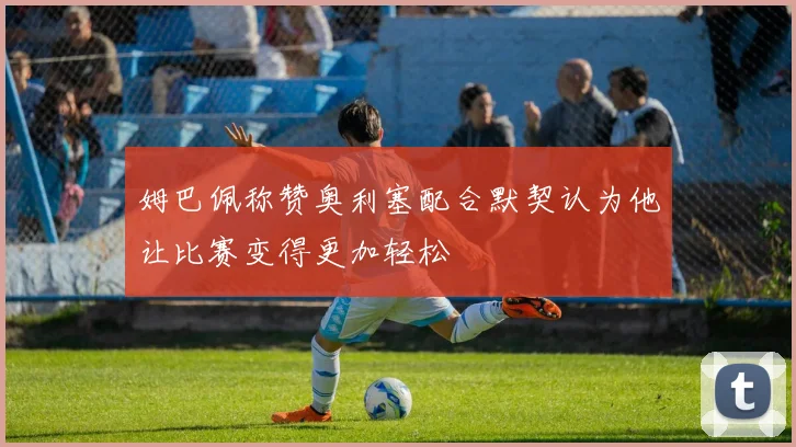姆巴佩称赞奥利塞配合默契认为他让比赛变得更加轻松