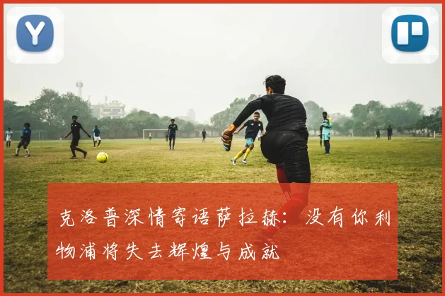 克洛普深情寄语萨拉赫：没有你利物浦将失去辉煌与成就