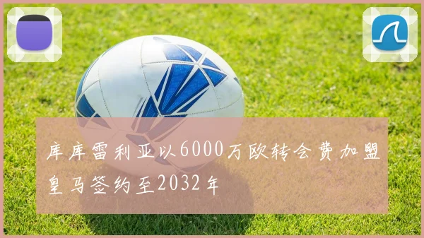 库库雷利亚以6000万欧转会费加盟皇马签约至2032年