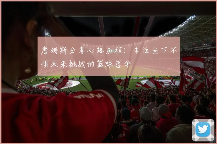 詹姆斯分享心路历程：专注当下不惧未来挑战的篮球哲学