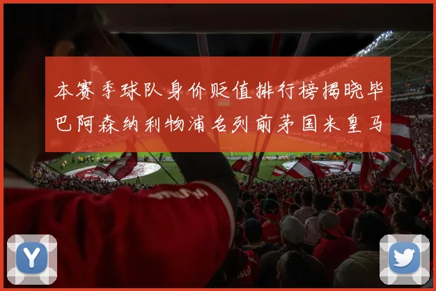 本赛季球队身价贬值排行榜揭晓毕巴阿森纳利物浦名列前茅国米皇马紧随其后