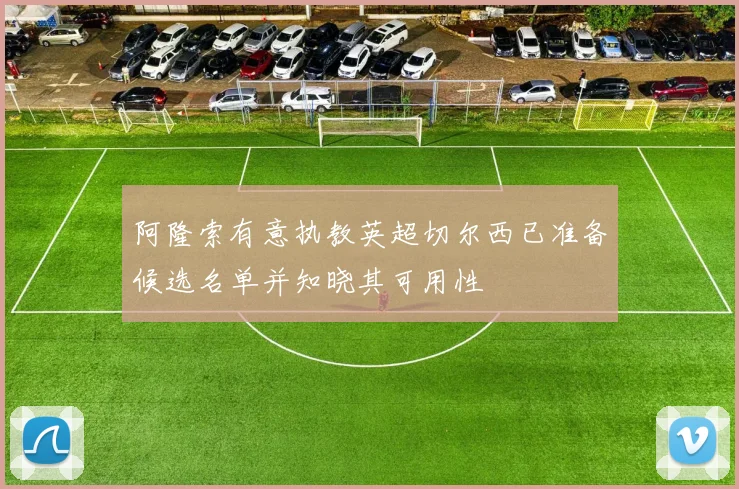 阿隆索有意执教英超切尔西已准备候选名单并知晓其可用性