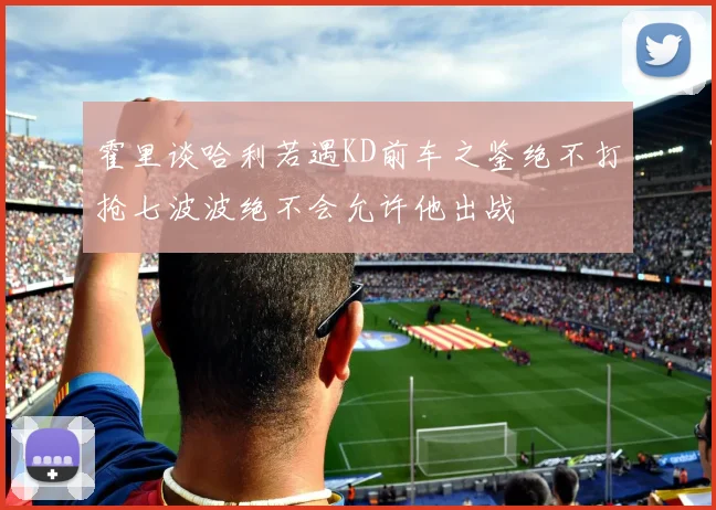 霍里谈哈利若遇KD前车之鉴绝不打抢七波波绝不会允许他出战