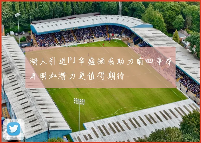 湖人引进PJ华盛顿或助力前四争夺库明加潜力更值得期待